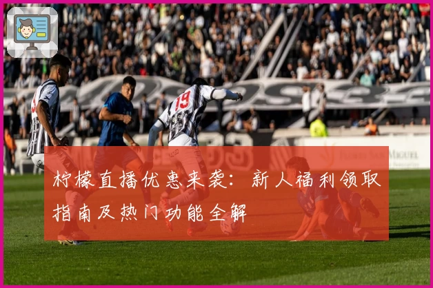 柠檬直播优惠来袭：新人福利领取指南及热门功能全解