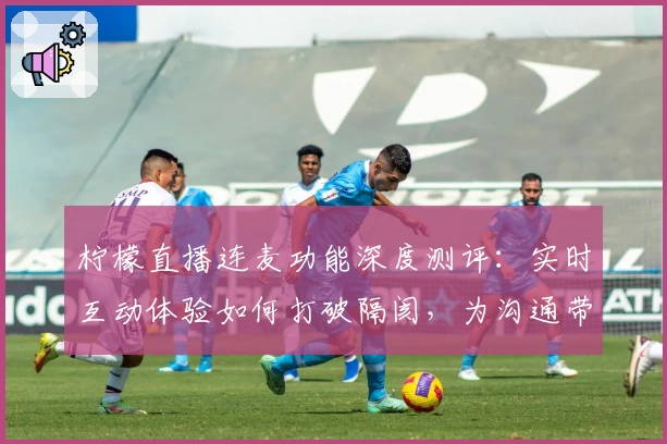 柠檬直播连麦功能深度测评：实时互动体验如何打破隔阂，为沟通带来全新感受