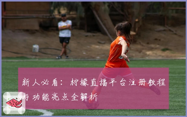 新人必看：柠檬直播平台注册教程与功能亮点全解析