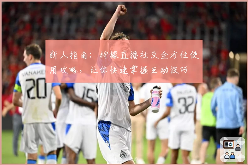新人指南：柠檬直播社交全方位使用攻略，让你快速掌握互动技巧