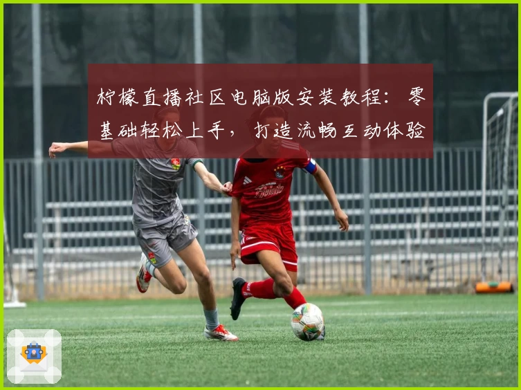 柠檬直播社区电脑版安装教程:零基础轻松上手,打造流畅互动体验