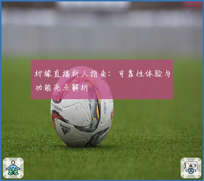 柠檬直播新人指南：可靠性体验与功能亮点解析