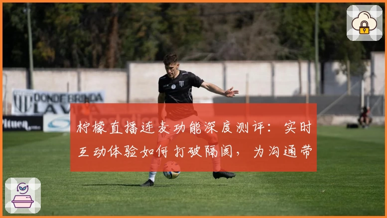 柠檬直播连麦功能深度测评：实时互动体验如何打破隔阂，为沟通带来全新感受