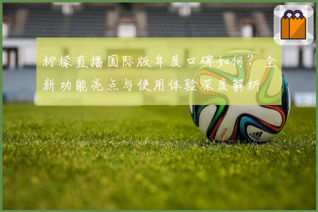 柠檬直播国际版年度口碑如何？全新功能亮点与使用体验深度解析