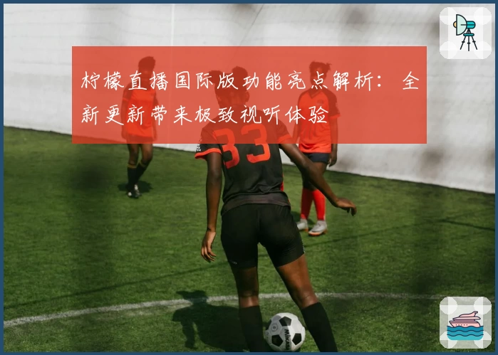 柠檬直播国际版功能亮点解析：全新更新带来极致视听体验