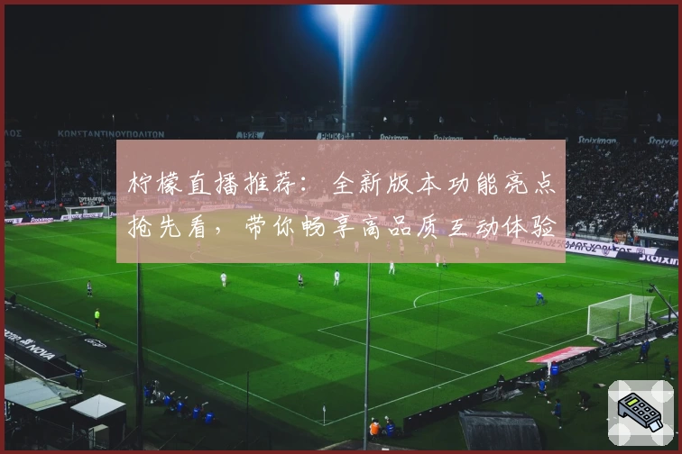 柠檬直播推荐：全新版本功能亮点抢先看，带你畅享高品质互动体验