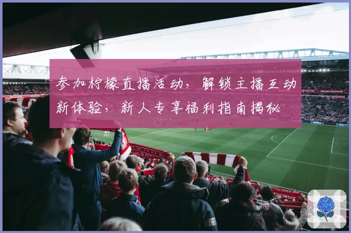 参加柠檬直播活动，解锁主播互动新体验，新人专享福利指南揭秘