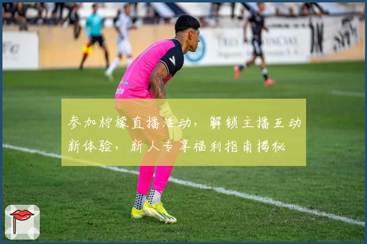 参加柠檬直播活动，解锁主播互动新体验，新人专享福利指南揭秘