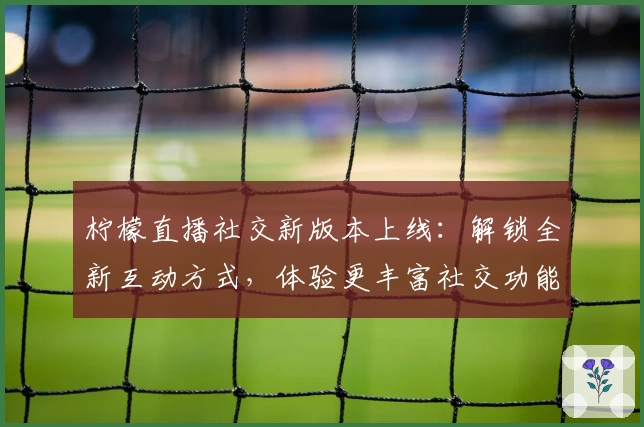 柠檬直播社交新版本上线：解锁全新互动方式，体验更丰富社交功能
