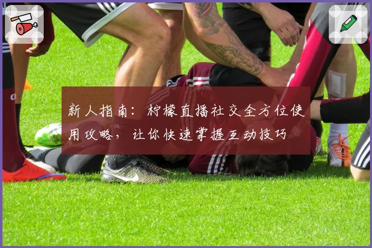 新人指南:柠檬直播社交全方位使用攻略,让你快速掌握互动技巧