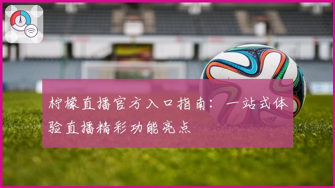 柠檬直播官方入口指南：一站式体验直播精彩功能亮点