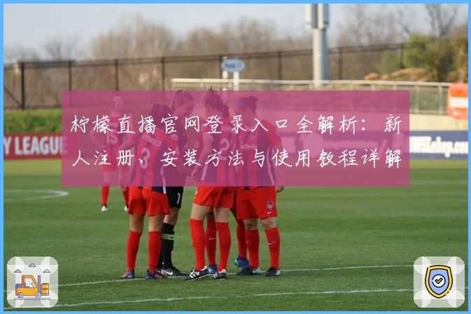 柠檬直播官网登录入口全解析：新人注册、安装方法与使用教程详解