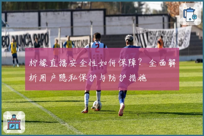 柠檬直播安全性如何保障？全面解析用户隐私保护与防护措施
