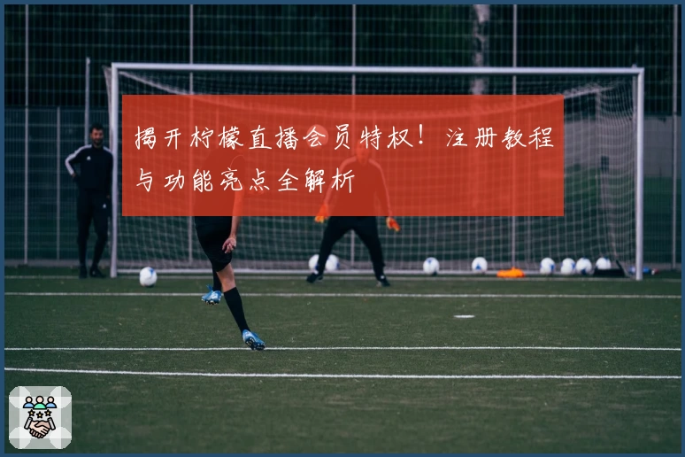 揭开柠檬直播会员特权！注册教程与功能亮点全解析