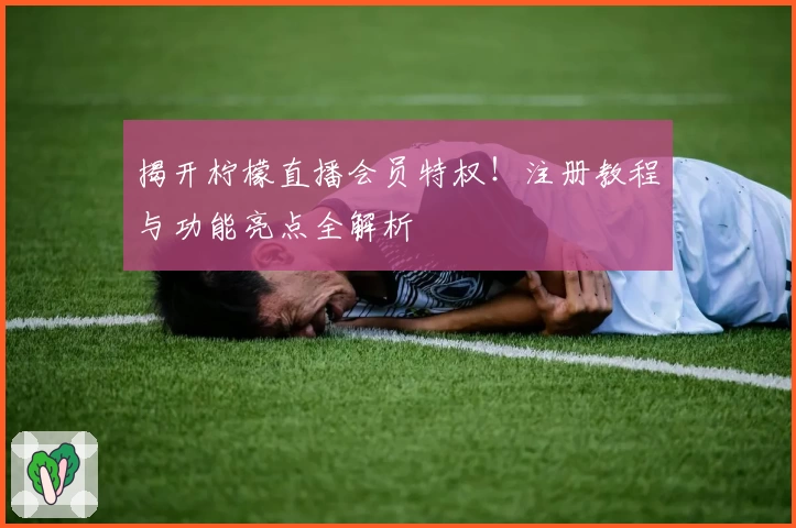 揭开柠檬直播会员特权！注册教程与功能亮点全解析