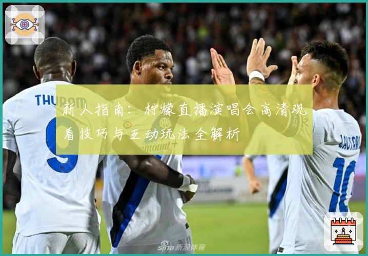 新人指南：柠檬直播演唱会高清观看技巧与互动玩法全解析