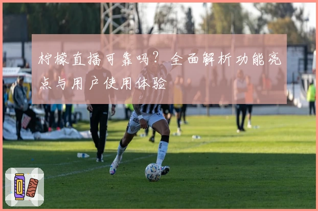 柠檬直播可靠吗？全面解析功能亮点与用户使用体验