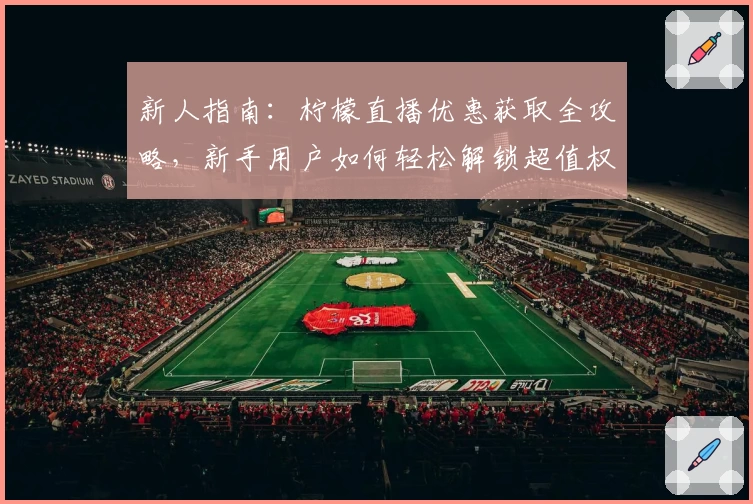 新人指南：柠檬直播优惠获取全攻略，新手用户如何轻松解锁超值权益