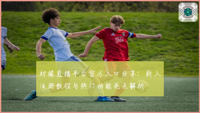 柠檬直播平台官方入口分享：新人注册教程与热门功能亮点解析