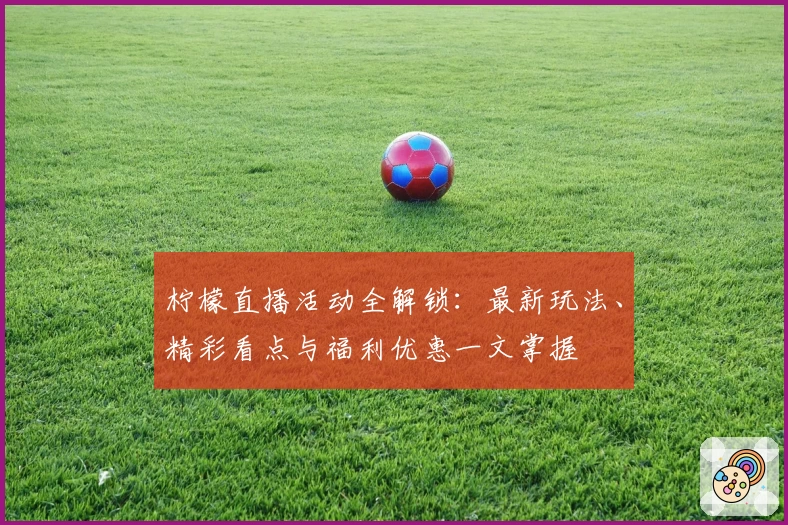 柠檬直播活动全解锁：最新玩法、精彩看点与福利优惠一文掌握