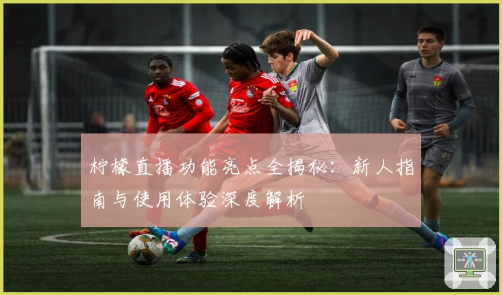 柠檬直播功能亮点全揭秘：新人指南与使用体验深度解析