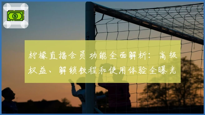 柠檬直播会员功能全面解析：高级权益、解锁教程和使用体验全曝光