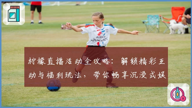 柠檬直播活动全攻略：解锁精彩互动与福利玩法，带你畅享沉浸式娱乐体验