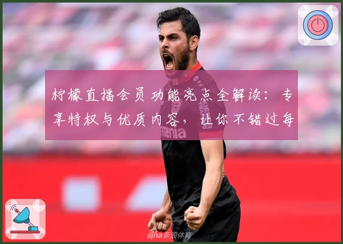 柠檬直播会员功能亮点全解读：专享特权与优质内容，让你不错过每一场精彩