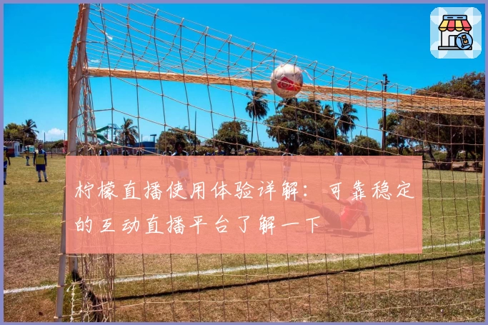 柠檬直播使用体验详解：可靠稳定的互动直播平台了解一下