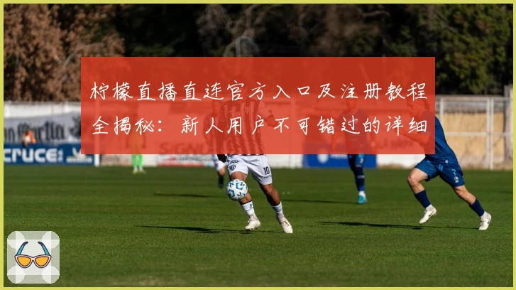 柠檬直播直连官方入口及注册教程全揭秘：新人用户不可错过的详细指南