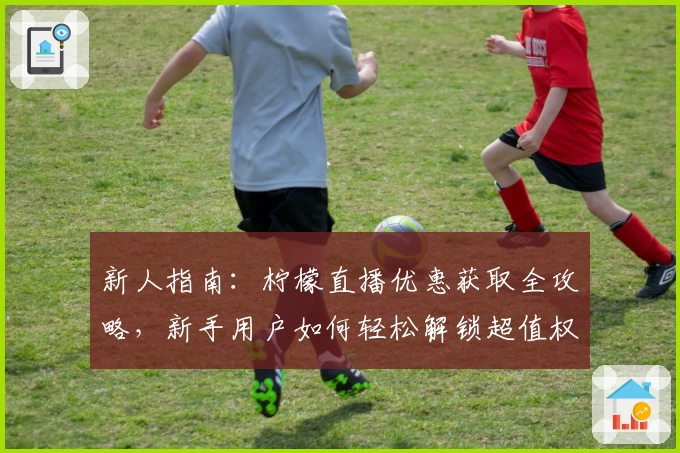 新人指南：柠檬直播优惠获取全攻略，新手用户如何轻松解锁超值权益
